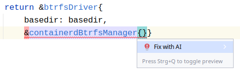 Go code in a Jetbrains product. A quickfix context menu slyly suggests "Fix with AI" when the problem is already on semantic level and simply fixable with AI slop:

		return &btrfsDriver{
			basedir: basedir,
			&containerdBtrfsManager{}}