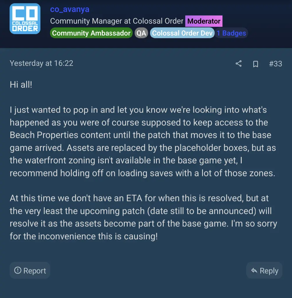 developer response: &quot;Hi all! I just wanted to pop in and let you know we&#39;re looking into what&#39;s happened as you were of course supposed to keep access to the Beach Properties content until the patch that moves it to the base game arrived. Assets are replaced by the placeholder boxes, but as the waterfront zoning isn&#39;t available in the base game yet, I recommend holding off on loading saves with a lot of those zones. At this time we don&#39;t have an ETA for when this is resolved, but at the very least the upcoming patch (date still to be announced) will resolve it as the assets become part of the base game. I&#39;m so sorry for the inconvenience this is causing!