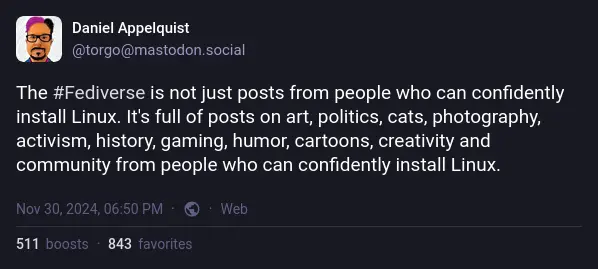 Daniel Appelquist on Mastodon: "The #Fediverse is not just posts from people who can confidently install Linux. It's full of posts on art, politics, cats, photography, activism, history, gaming, humor, cartoons, creativity and community from people who can confidently install Linux."