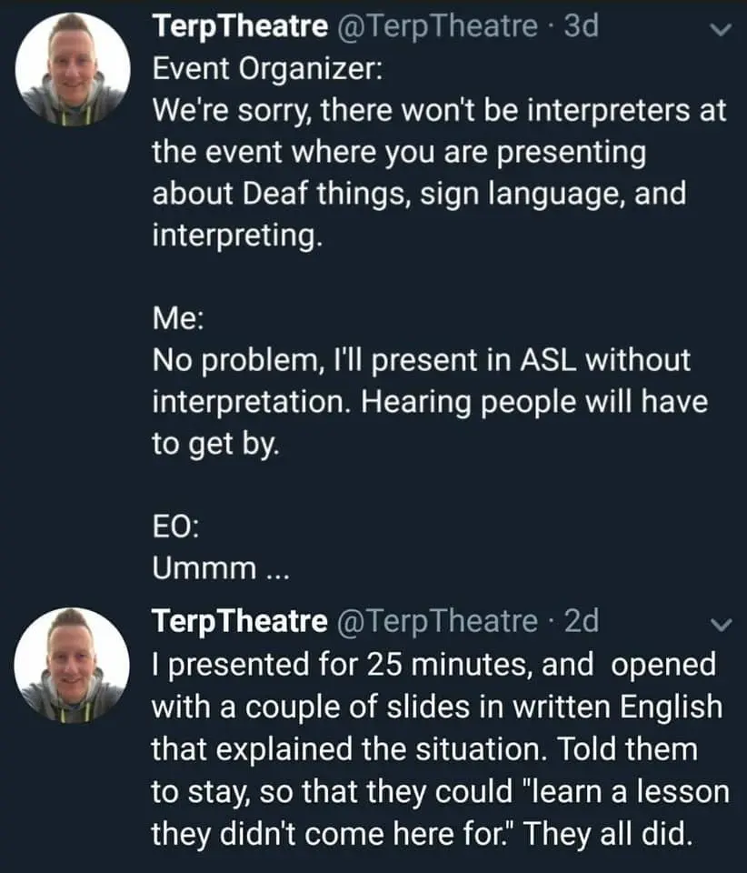 A Twitter thread from @TerpTheatre with a profile picture of a smiling person in a hoodie.  

Tweet 1:
Event Organizer:  
We're sorry, there won't be interpreters at the event where you are presenting about Deaf things, sign language, and interpreting. 
Me:  
No problem, I'll present in ASL without interpretation. Hearing people will have to get by.
EO:  
Ummm ...

Tweet 2:
I presented for 25 minutes, and opened with a couple of slides in written English that explained the situation. Told them to stay, so that they could 'learn a lesson they didn't come here for.' They all did.