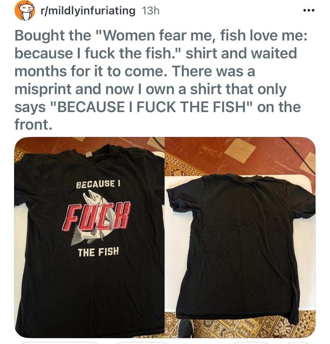 Misprinted shirt that only says "because I FUCK the fish". Originally supposed to be prefaced by "Women fear me, fish want me"