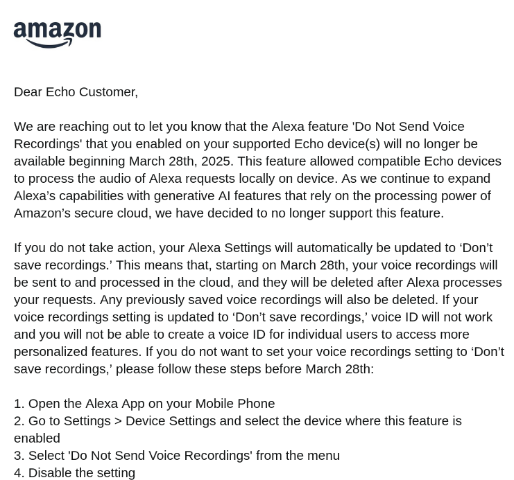 Dear Echo Customer,

We are reaching out to let you know that the Alexa feature 'Do Not Send Voice Recordings' that you enabled on your supported Echo device(s) will no longer be available beginning March 28th, 2025. This feature allowed compatible Echo devices to process the audio of Alexa requests locally on device. As we continue to expand Alexa’s capabilities with generative AI features that rely on the processing power of Amazon’s secure cloud, we have decided to no longer support this feature.

If you do not take action, your Alexa Settings will automatically be updated to ‘Don’t save recordings.’ This means that, starting on March 28th, your voice recordings will be sent to and processed in the cloud, and they will be deleted after Alexa processes your requests. Any previously saved voice recordings will also be deleted. If your voice recordings setting is updated to ‘Don’t save recordings,’ voice ID will not work and you will not be able to create a voice ID for individual users to access more personalized features. If you do not want to set your voice recordings setting to ‘Don’t save recordings,’ please follow these steps before March 28th:

1. Open the Alexa App on your Mobile Phone
2. Go to Settings > Device Settings and select the device where this feature is enabled
3. Select 'Do Not Send Voice Recordings' from the menu
4. Disable the setting