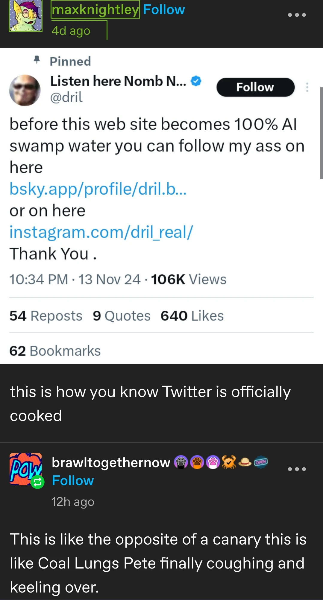 [screenshot of a dril tweet posted to tumblr by maxknightley]   before this web site becomes 100% AI swamp water you can follow my ass on here   bsky.app/profile/dril.b...   or on here   instagram.com/dril_real/   Thank You.    maxknightley writes:   this is how you know Twitter is officially cooked    brawltogethernow replies:   This is like the opposite of a canary this is like Coal Lungs Pete finally coughing and keeling over.  