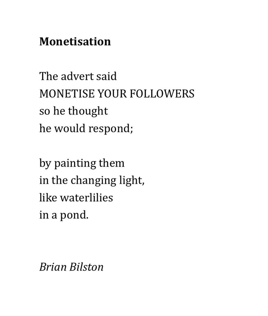 A block of text (a poem) that says the following:

Monetisation

The advert said

MONETISE YOUR FOLLOWERS so he thought

he would respond;

by painting them

in the changing light,

like waterlilies

in a pond.

Brian Bilston 