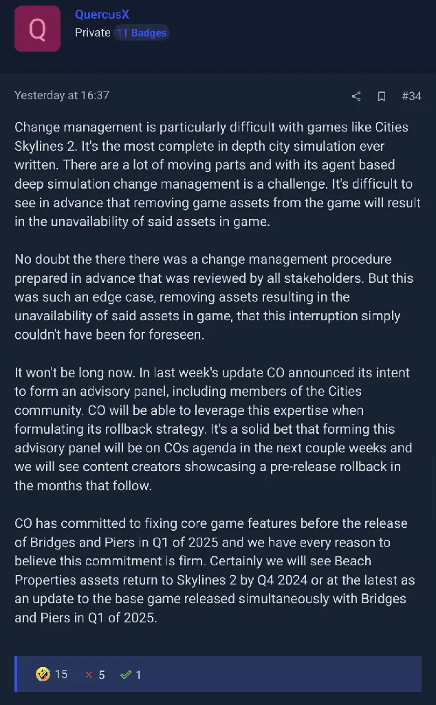 screenshot of a comment in the thread mocking a reply from developer: &quot;Change management is particularly difficult with games like Cities Skylines 2. It&#39;s the most complete in depth city simulation ever written. There are a lot of moving parts and with its agent based deep simulation change management is a challenge. It&#39;s difficult to see in advance that removing game assets from the game will result in the unavailability of said assets in game.
No doubt the there there was a change management procedure prepared in advance that was reviewed by all stakeholders. But this was such an edge case, removing assets resulting in the unavailability of said assets in game, that this interruption simply couldn&#39;t have been for foreseen.
It won&#39;t be long now. In last week&#39;s update CO announced its intent to form an advisory panel, including members of the Cities community. CO will be able to leverage this expertise when formulating its rollback strategy. It&#39;s a solid bet that forming this advisory panel will be on COs agenda in the next couple weeks and we will see content creators showcasing a pre-release rollback in the months that follow.
CO has committed to fixing core game features before the release of Bridges and Piers in Q1 of 2025 and we have every reason to believe this commitment is firm. Certainly we will see Beach Properties assets return to Skylines 2 by Q4 2024 or at the latest as an update to the base game released simultaneously with Bridges and Piers in Q1 of 2025.&quot;