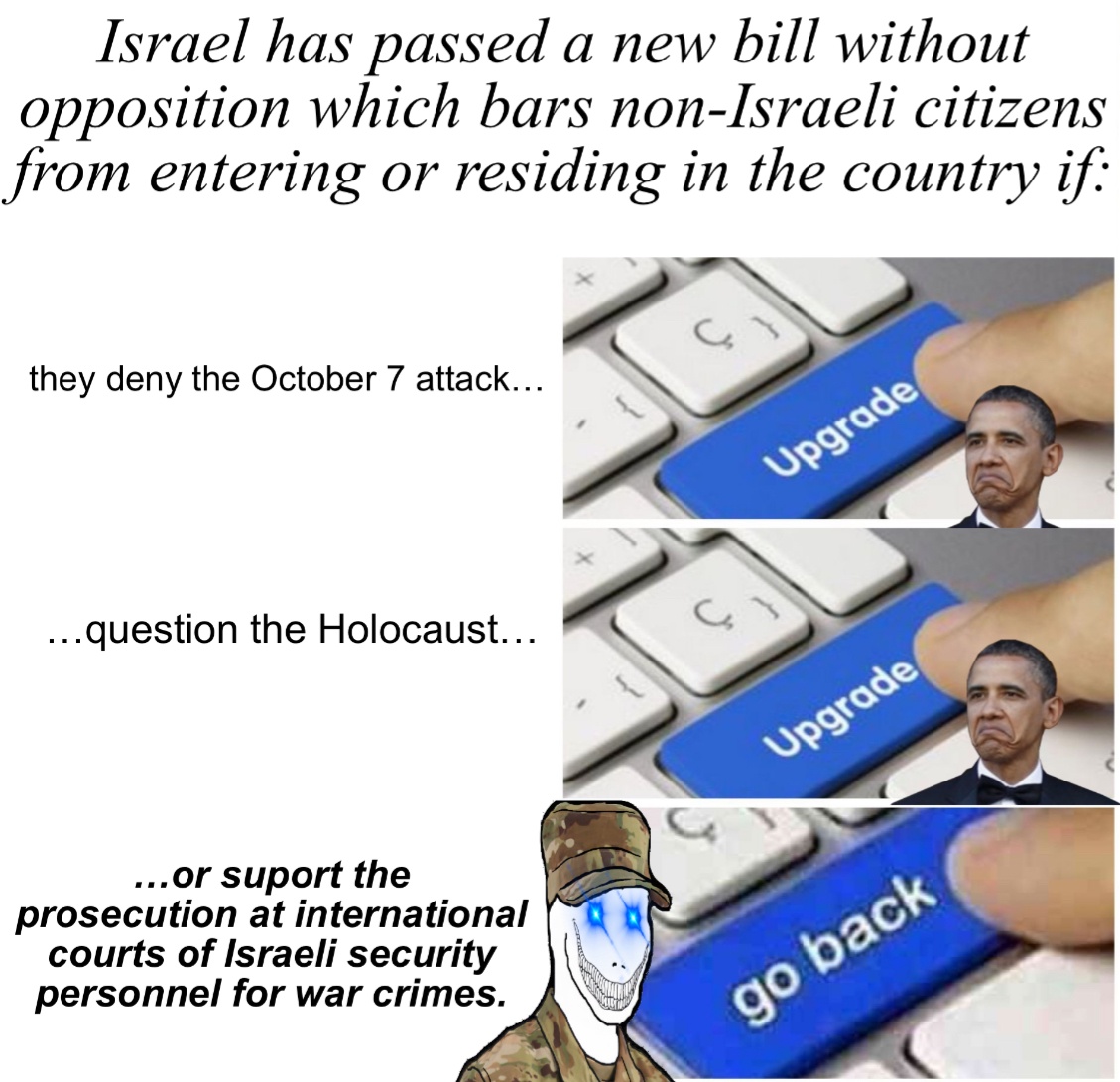 Israel has passed a new bill without opposition which bars non-Israeli citizens from entering or residing in the country if: they deny the October 7 attack... Upgrade ...question the Holocaust... Upgrade ...or suport the prosecution at international courts of Israeli security personnel for war crimes. go back