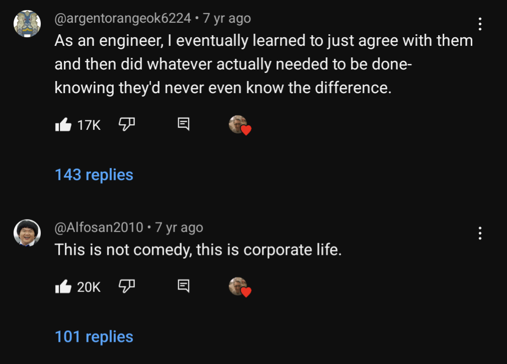 screenshot of two comments from the video "Expert", both from seven years ago, @argentorangeok6224 wrote "As an engineer, I eventually learned to just agree with them and then did whatever actually needed to be done- knowing they'd never even know the difference.", @Alfosan2010 wrote "This is not comedy, this is corporate life"
