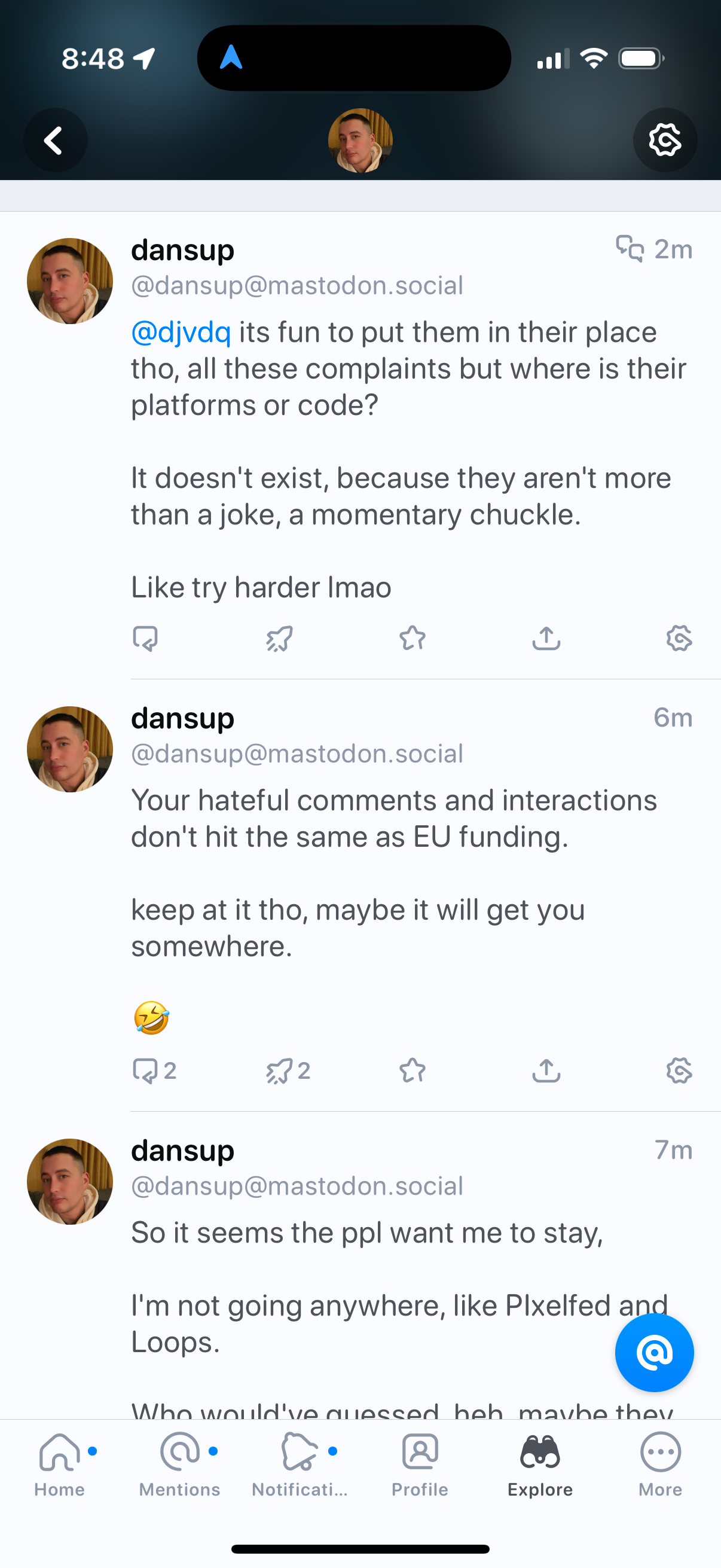 Screenshot of Dansup, aka the pixelfed guy, attempting to t-bag on his imaginary opps.

♬ᕳ(^ᴗ^)ᕲ‎♩

@dansup@mastodon.social @djvdq its fun to put them in their place tho, all these complaints but where is their platforms or code? It doesn't exist, because they aren't more than a joke, a momentary chuckle. Like try harder Imao 

@dansup@mastodon.social Your hateful comments and interactions don't hit the same as EU funding. keep at it tho, maybe it will get you somewhere.

 @dansup@mastodon.social So it seems the ppl want me to stay, I'm not going anywhere, like Pixelfed and Loops.
Who would've guessed. Hehe. Maybe they. 