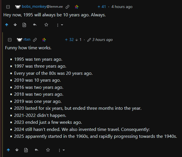 A screenshot of a Lemmy.world thread reads:  User bobs_monkey:    Hey now, 1995 will always be 10 years ago. Always.  User rtxn:  Funny how time works.      1995 was ten years ago.     1997 was three years ago.     Every year of the 80s was 20 years ago.     2010 was 10 years ago.     2016 was two years ago.     2018 was two years ago.     2019 was one year ago.     2020 lasted for six years, but ended three months into the year.     2021-2022 didn’t happen.     2023 ended just a few weeks ago.     2024 still hasn’t ended. We also invented time travel. Consequently:     2025 apparently started in the 1960s, and rapidly progressing towards the 1940s.