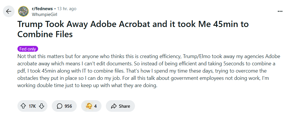 A reddit post in r/fednews. Trump Took Away Adobe Acrobat and it took Me 45min to Combine Files Fed only Not that this matters but for anyone who thinks this is creating efficiency, Trump/Elmo took away my agencies Adobe acrobate away which means I can't edit documents. So instead of being efficient and taking 5seconds to combine a pdf, I took 45min along with IT to combine files. That's how I spend my time these days, trying to overcome the obstacles they put in place so I can do my job. For all this talk about government employees not doing work, I'm working double time just to keep up with what they are doing.